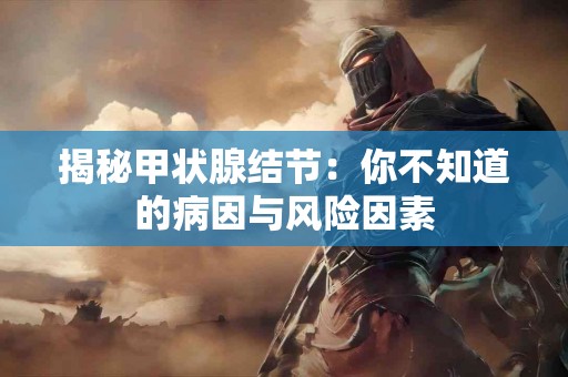 揭秘甲状腺结节：你不知道的病因与风险因素