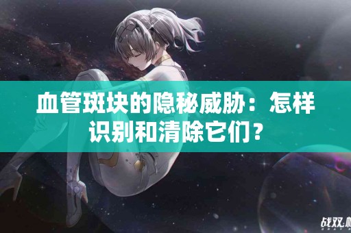 血管斑块的隐秘威胁：怎样识别和清除它们？